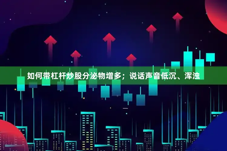 如何带杠杆炒股分泌物增多；说话声音低沉、浑浊