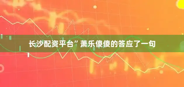 长沙配资平台”萧乐傻傻的答应了一句