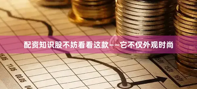配资知识股不妨看看这款——它不仅外观时尚